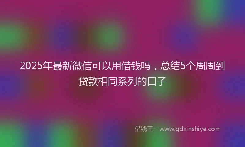 2025年最新微信可以用借钱吗，总结5个周周到贷款相同系列的口子