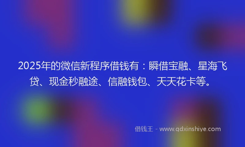 2025年的微信新程序借钱有：瞬借宝融、星海飞贷、现金秒融途、信融钱包、天天花卡等。