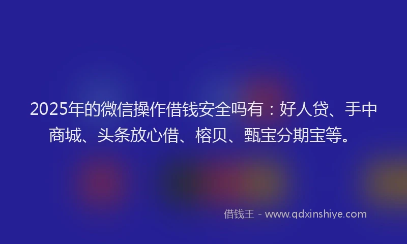 2025年的微信操作借钱安全吗有：好人贷、手中商城、头条放心借、榕贝、甄宝分期宝等。