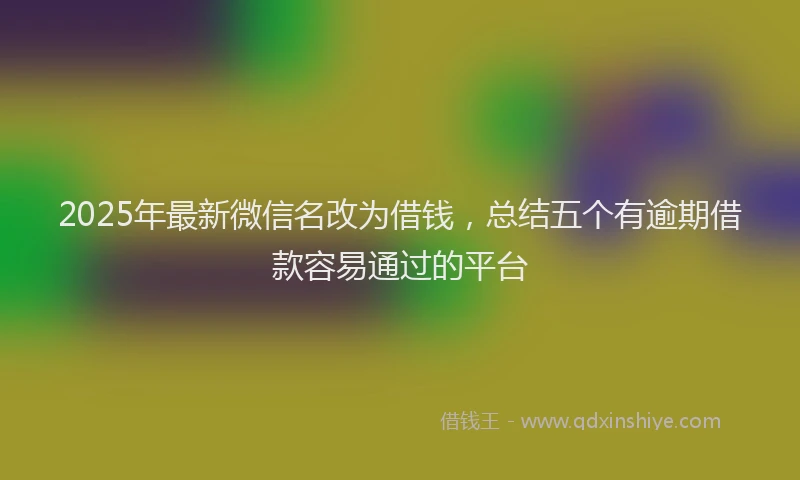 2025年最新微信名改为借钱，总结五个有逾期借款容易通过的平台
