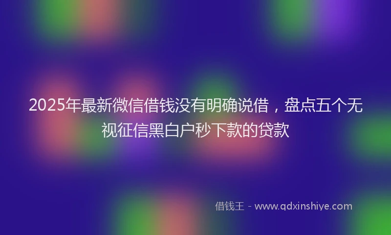 2025年最新微信借钱没有明确说借，盘点五个无视征信黑白户秒下款的贷款