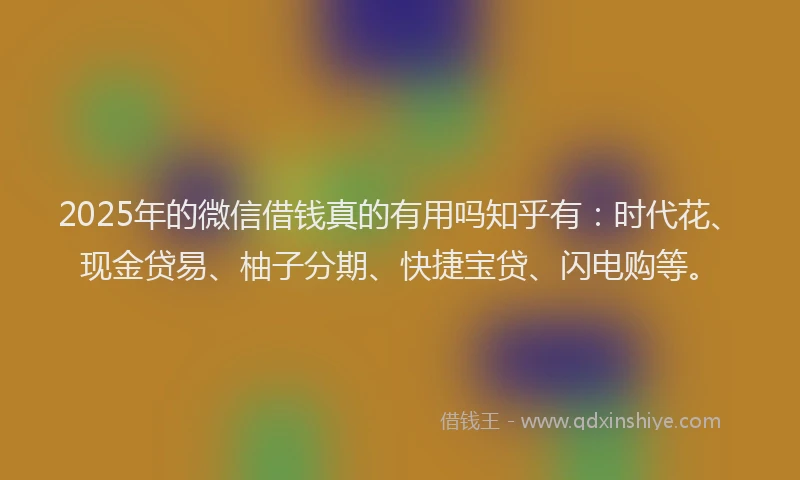 2025年的微信借钱真的有用吗知乎有：时代花、现金贷易、柚子分期、快捷宝贷、闪电购等。
