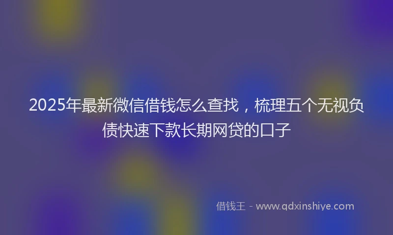 2025年最新微信借钱怎么查找，梳理五个无视负债快速下款长期网贷的口子