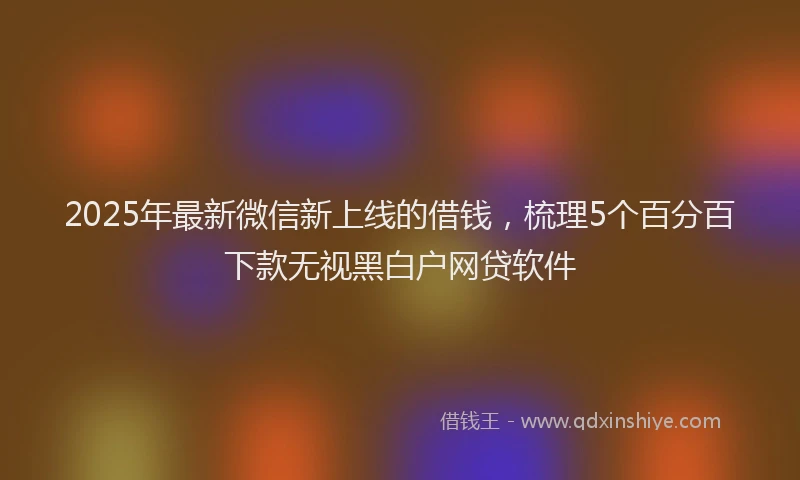 2025年最新微信新上线的借钱，梳理5个百分百下款无视黑白户网贷软件