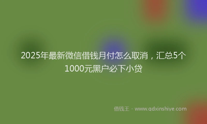 2025年最新微信借钱月付怎么取消，汇总5个1000元黑户必下小贷