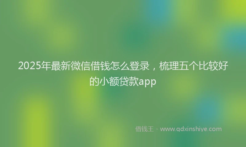 2025年最新微信借钱怎么登录，梳理五个比较好的小额贷款app