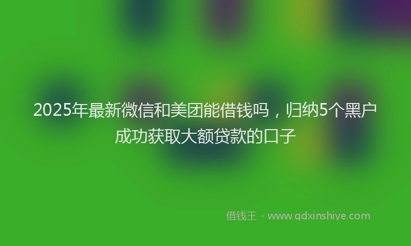 2025年最新微信和美团能借钱吗，归纳5个黑户成功获取大额贷款的口子