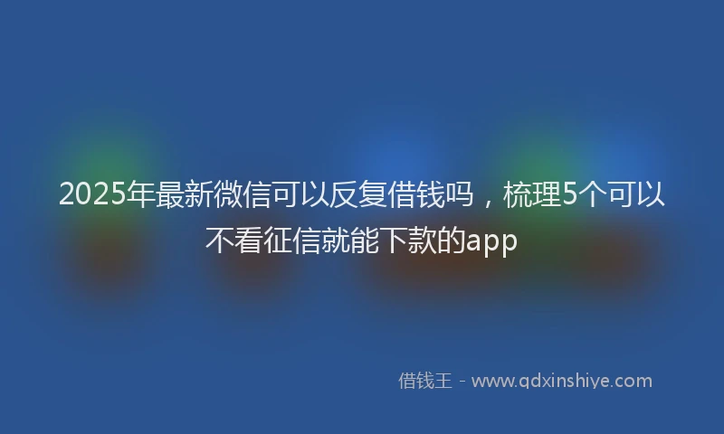 2025年最新微信可以反复借钱吗，梳理5个可以不看征信就能下款的app