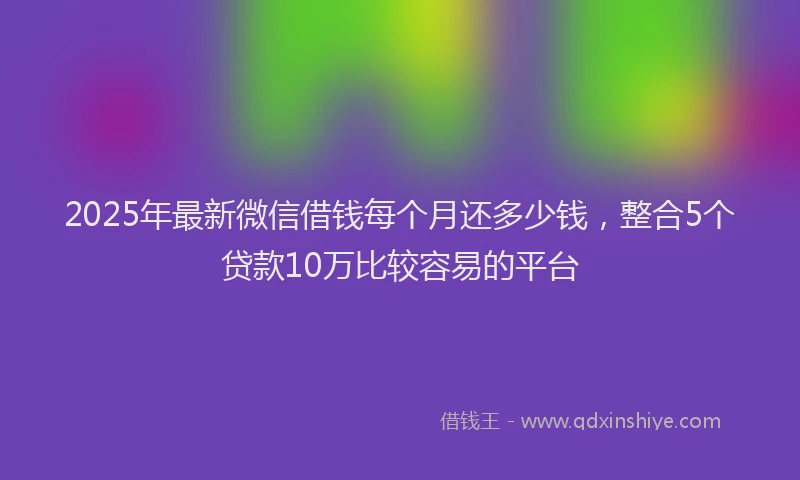 2025年最新微信借钱每个月还多少钱，整合5个贷款10万比较容易的平台
