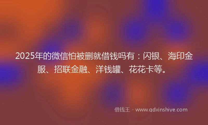 2025年的微信怕被删就借钱吗有：闪银、海印金服、招联金融、洋钱罐、花花卡等。