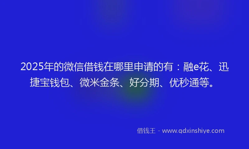 2025年的微信借钱在哪里申请的有：融e花、迅捷宝钱包、微米金条、好分期、优秒通等。