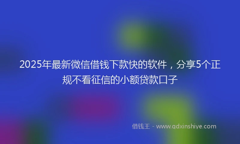 2025年最新微信借钱下款快的软件，分享5个正规不看征信的小额贷款口子