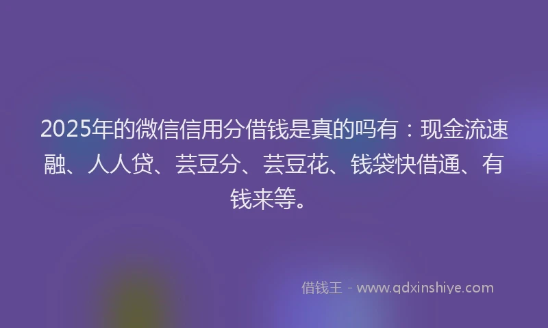 2025年的微信信用分借钱是真的吗有：现金流速融、人人贷、芸豆分、芸豆花、钱袋快借通、有钱来等。