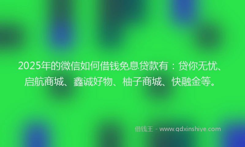 2025年的微信如何借钱免息贷款有：贷你无忧、启航商城、鑫诚好物、柚子商城、快融金等。