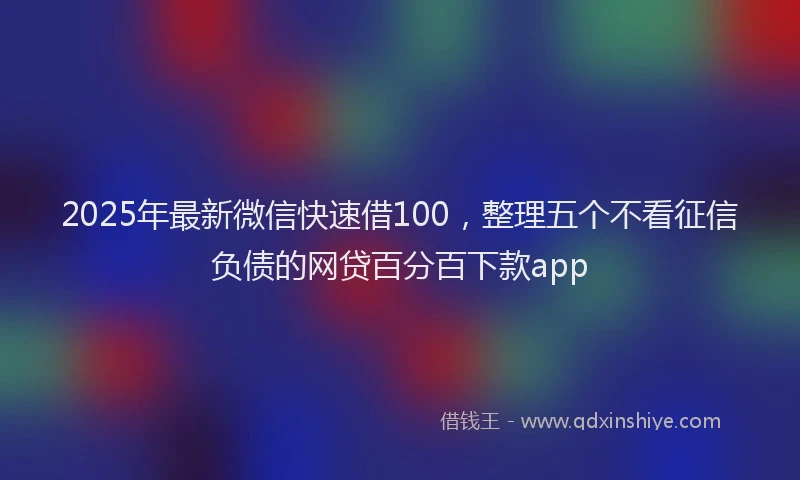 2025年最新微信快速借100，整理五个不看征信负债的网贷百分百下款app
