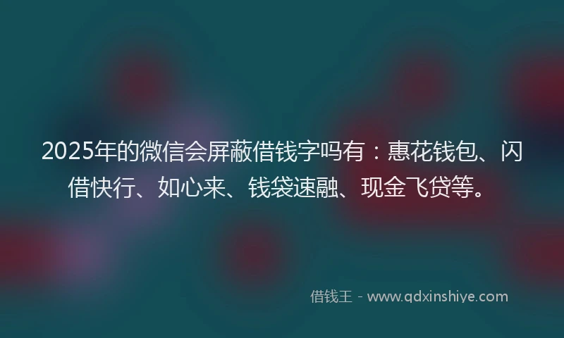 2025年的微信会屏蔽借钱字吗有：惠花钱包、闪借快行、如心来、钱袋速融、现金飞贷等。