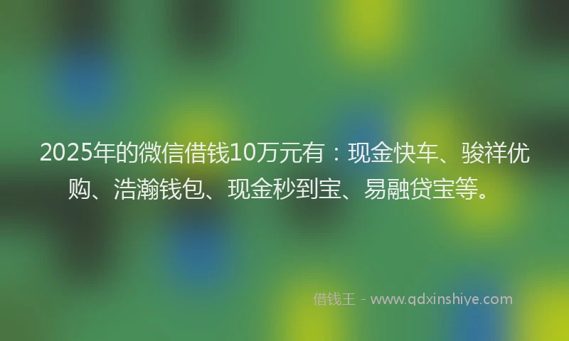 2025年的微信借钱10万元有：现金快车、骏祥优购、浩瀚钱包、现金秒到宝、易融贷宝等。