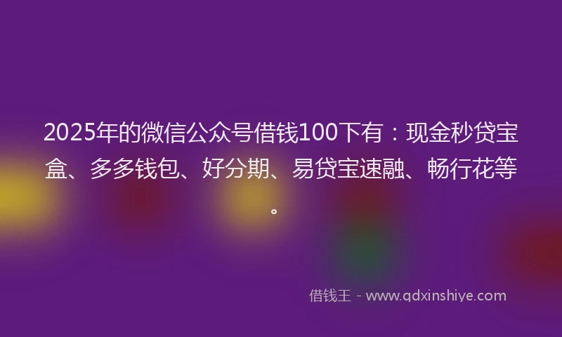 2025年的微信公众号借钱100下有：现金秒贷宝盒、多多钱包、好分期、易贷宝速融、畅行花等。