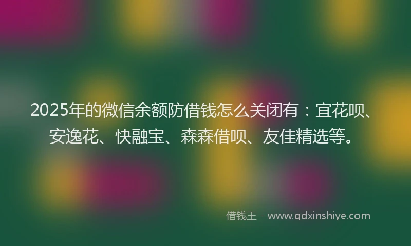 2025年的微信余额防借钱怎么关闭有：宜花呗、安逸花、快融宝、森森借呗、友佳精选等。