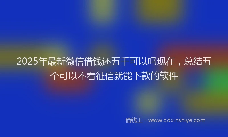 2025年最新微信借钱还五千可以吗现在，总结五个可以不看征信就能下款的软件