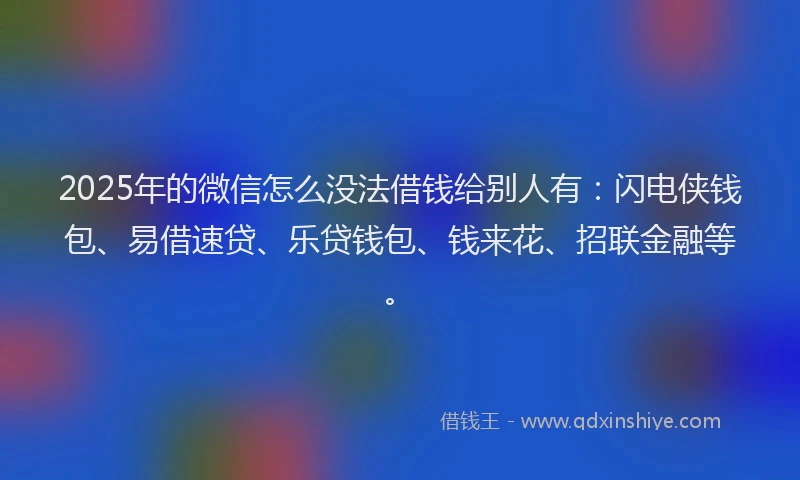 2025年的微信怎么没法借钱给别人有：闪电侠钱包、易借速贷、乐贷钱包、钱来花、招联金融等。