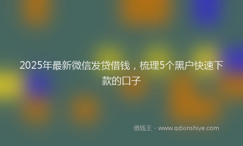 2025年最新微信发贷借钱，梳理5个黑户快速下款的口子