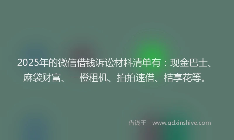 2025年的微信借钱诉讼材料清单有：现金巴士、麻袋财富、一橙租机、拍拍速借、桔享花等。
