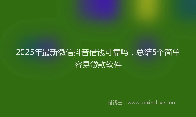 2025年最新微信抖音借钱可靠吗，总结5个简单容易贷款软件