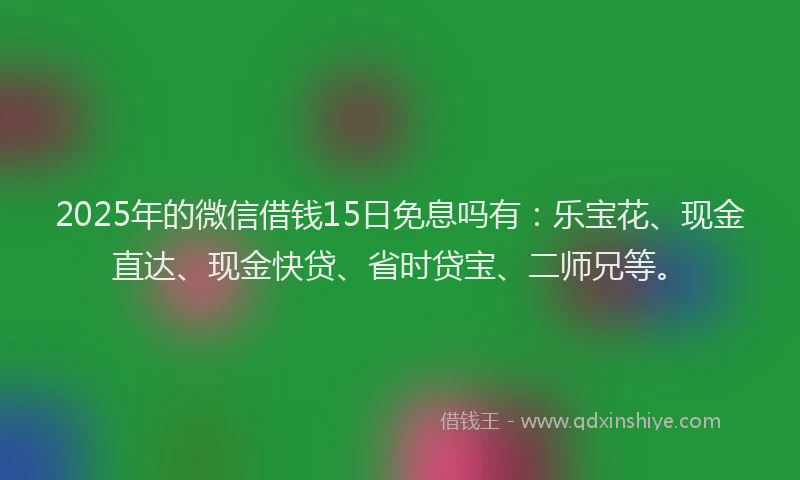 2025年的微信借钱15日免息吗有：乐宝花、现金直达、现金快贷、省时贷宝、二师兄等。