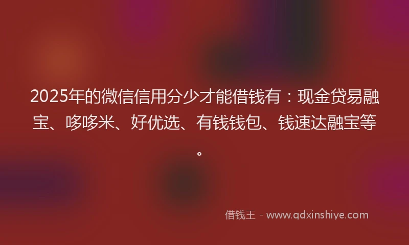 2025年的微信信用分少才能借钱有：现金贷易融宝、哆哆米、好优选、有钱钱包、钱速达融宝等。