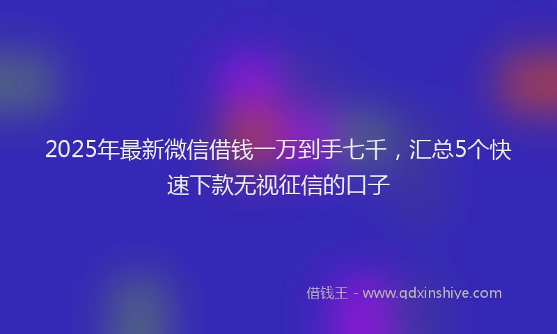 2025年最新微信借钱一万到手七千，汇总5个快速下款无视征信的口子