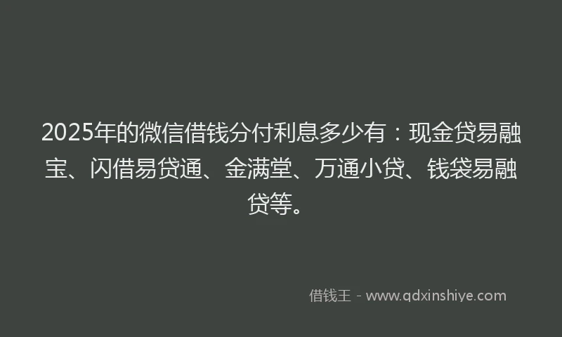 2025年的微信借钱分付利息多少有：现金贷易融宝、闪借易贷通、金满堂、万通小贷、钱袋易融贷等。