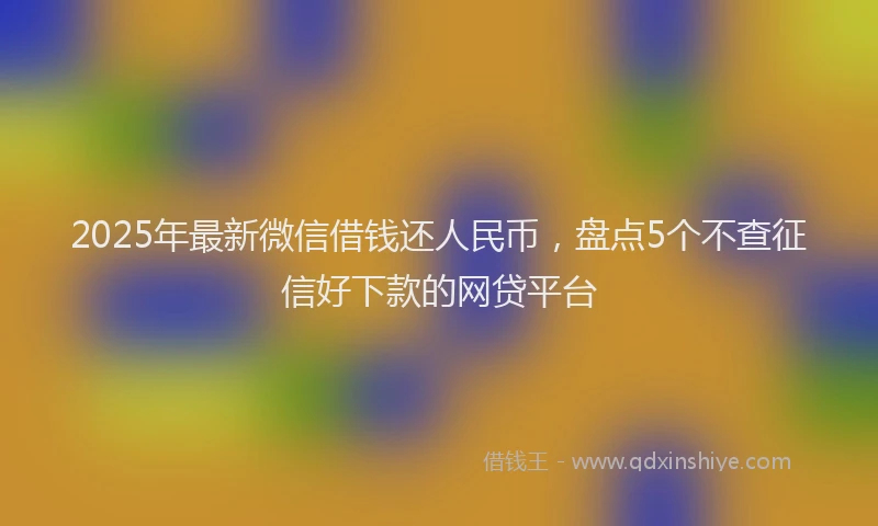 2025年最新微信借钱还人民币，盘点5个不查征信好下款的网贷平台