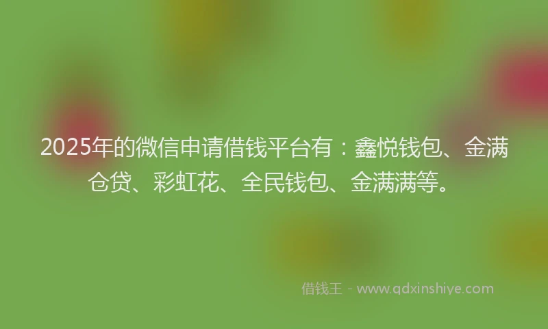 2025年的微信申请借钱平台有：鑫悦钱包、金满仓贷、彩虹花、全民钱包、金满满等。