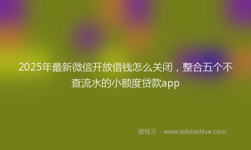 2025年最新微信开放借钱怎么关闭，整合五个不查流水的小额度贷款app