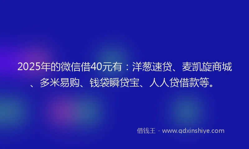 2025年的微信借40元有：洋葱速贷、麦凯旋商城、多米易购、钱袋瞬贷宝、人人贷借款等。