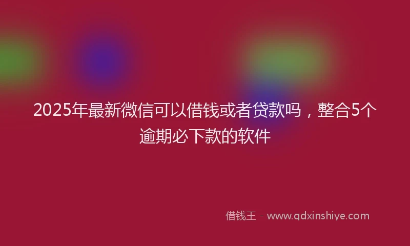 2025年最新微信可以借钱或者贷款吗，整合5个逾期必下款的软件