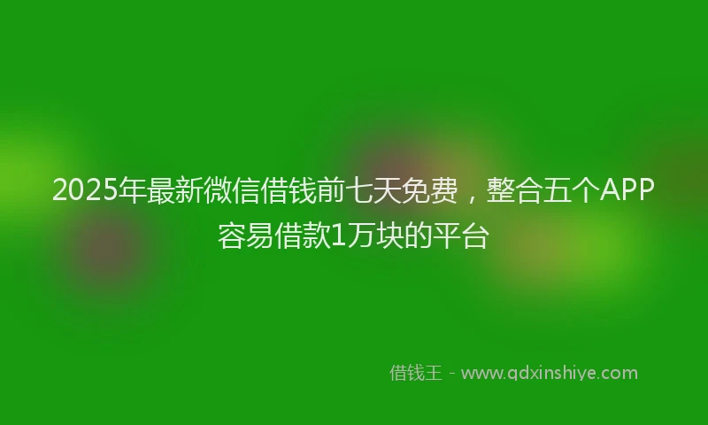 2025年最新微信借钱前七天免费，整合五个APP容易借款1万块的平台