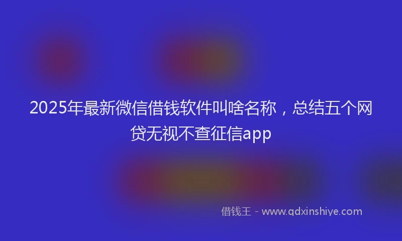 2025年最新微信借钱软件叫啥名称，总结五个网贷无视不查征信app