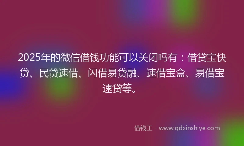 2025年的微信借钱功能可以关闭吗有：借贷宝快贷、民贷速借、闪借易贷融、速借宝盒、易借宝速贷等。