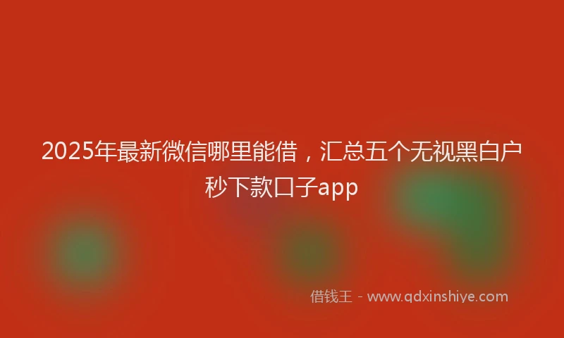 2025年最新微信哪里能借，汇总五个无视黑白户秒下款口子app