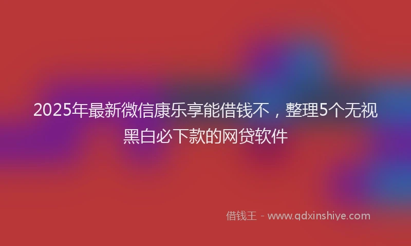 2025年最新微信康乐享能借钱不，整理5个无视黑白必下款的网贷软件