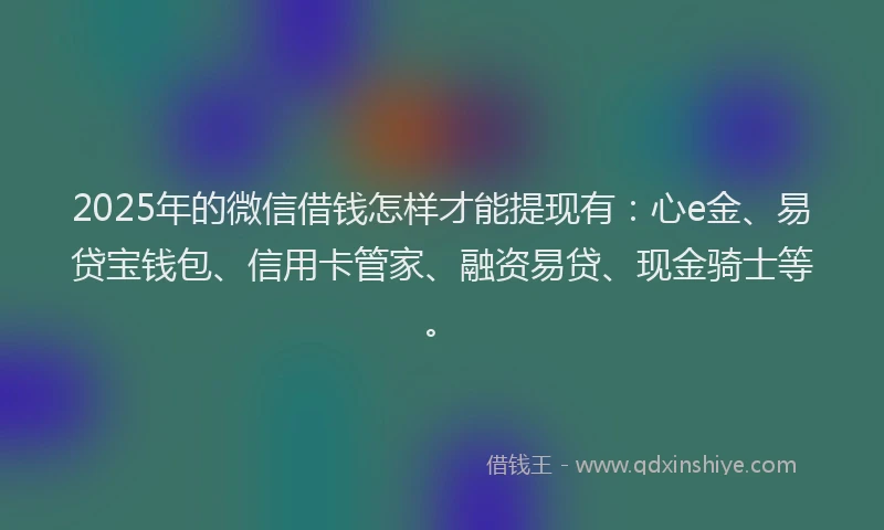 2025年的微信借钱怎样才能提现有：心e金、易贷宝钱包、信用卡管家、融资易贷、现金骑士等。