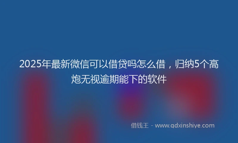 2025年最新微信可以借贷吗怎么借，归纳5个高炮无视逾期能下的软件