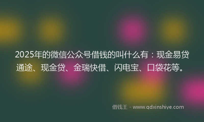 2025年的微信公众号借钱的叫什么有：现金易贷通途、现金贷、金瑞快借、闪电宝、口袋花等。