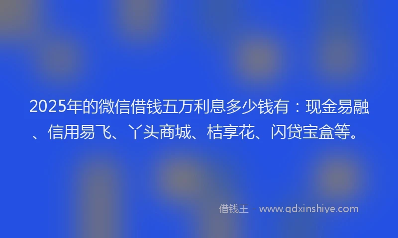 2025年的微信借钱五万利息多少钱有：现金易融、信用易飞、丫头商城、桔享花、闪贷宝盒等。