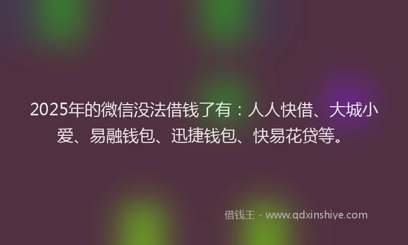 2025年的微信没法借钱了有：人人快借、大城小爱、易融钱包、迅捷钱包、快易花贷等。
