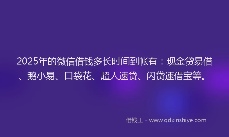 2025年的微信借钱多长时间到帐有：现金贷易借、鹅小易、口袋花、超人速贷、闪贷速借宝等。