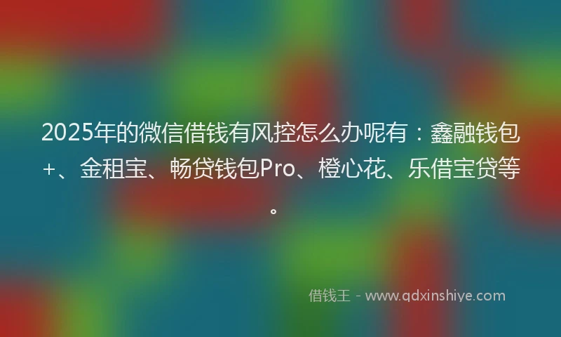 2025年的微信借钱有风控怎么办呢有：鑫融钱包+、金租宝、畅贷钱包Pro、橙心花、乐借宝贷等。