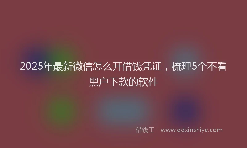 2025年最新微信怎么开借钱凭证，梳理5个不看黑户下款的软件